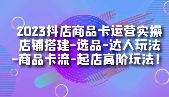 2023抖店商品卡运营实操：店铺搭建-选品-达人玩法-商品卡流-起店高阶玩玩