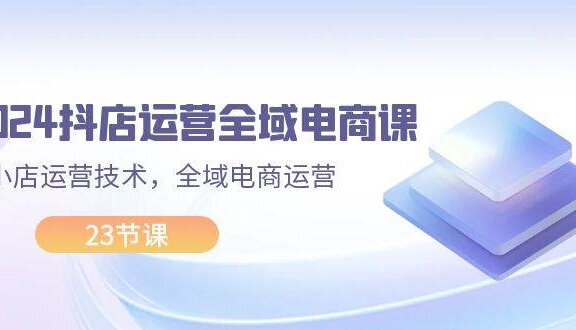 2024抖店运营-全域电商课，小店运营技术，全域电商运营（23节课）
